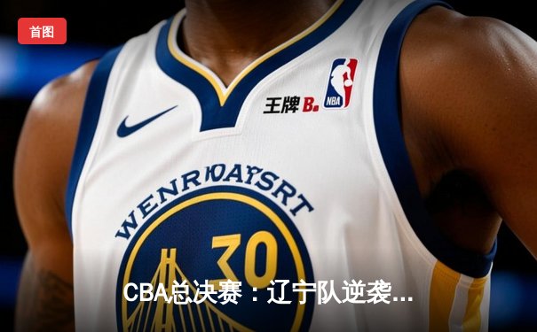CBA总决赛：辽宁队逆袭广东，总分4-2夺得队史第四冠，郭艾伦荣膺MVP