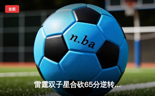 雷霆双子星合砍65分逆转勇士，西部季后赛席位争夺战再掀高潮