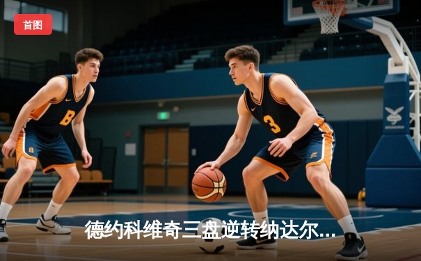 德约科维奇三盘逆转纳达尔 第58次德纳决上演经典对决