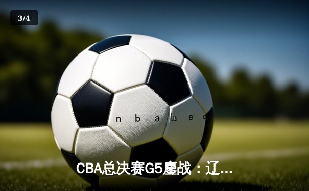 CBA总决赛G5鏖战：辽宁本钢加时逆转广东宏远，成就三连冠伟业 - 3